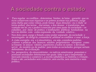 Sociedades contrárias ao comércio e ao EstadoExaminando as mudanças  na escrita e na memória , mostrou  que tais sociedades possuem  história ,mas que esta é inseparável da relação  dos povos com   a natureza , diferentemente  da  nossa  história  ,que narra como nos separamos  da natureza e como a dominamos.Em  outras palavras  ,não são sociedades sem comércio e sem Estado ,mas contrárias  a eles .As  sociedades indígenas estudadas por Clastres  são sul –americanas  e encontram-se num estágio anterior  ao das sociedades  indígenas  da  América    do Norte (Estados  Unidos,Canadá e México)  e dos três  grandes impérios monárquicos situados no México,na América central  e no norte da América do Sul(isto é,maia e inca). São , portanto , sociedades  que não se organizaram na  forma das  chefias norte americanas nem, dos grandes impérios monárquicos , mas  inventaram uma organização deliberada para evitar essas duas formas de poder. Essas  sociedades  são tribais,ou comunais, não há propriedades   privada da terra e das riquezas,não havendo,portanto, classe  sociais  nem luta de classes.A propriedade é tribal ou comum e o trabalho se divide por sexo  e idade.São comunidades  no sentido pleno  do termo, isto é,são internamente homogêneas,unas e indivisas,na qual todos se conhecem  pelo  nome,são vistos uns pelos outros diariamente e possuem um destino comum.