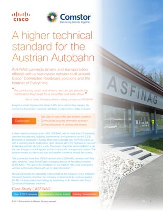 © 2015 Cisco and/or its affiliates. All rights reserved. 1
A higher technical
standard for the
Austrian Autobahn
A state-owned company since 1982, ASFINAG, with its more than 70 branches,
oversees the planning, building, maintenance, and operations on the 2,200
kilometers of roadways in Austria. More than a decade ago, ASFINAG came up
with a visionary plan to build a fibre-optic network along the highways to connect
technical equipment along the roads. Thousands of sensors were installed to route
the data through a central system and on to nine traffic management centers. The
sensors monitor accidents and road and weather conditions around the country.
“We connected more than 70,000 sensors and 6,500 traffic cameras over fibre
optic networks,” says Bernd Datler, managing director of the tolling company
at ASFINAG. “This give us live feedback on our roads to help route emergency
vehicles and provide drivers with up-to-date information.”
Already exceeding the standards implemented by the European Union Intelligent
Transport Systems directive, the company is determined to continue leading
the EU in transportation technology by expanding on its network with Cisco
Connected Roadways solutions.
ASFINAG connects drivers and transportation
officials with a nationwide network built around
Cisco®
Connected Roadways solutions and the
Internet of Everything.
“By connecting roads and drivers, we can get people the
information they need for a smoother and safer drive.”
- Bernd Datler, Managing director, tolling company at ASFINAGH
Imagine a smart highway that clears traffic jams before they happen. By
connecting thousands of sensors, ASFINAG is making this a reality in Austria.
Case Study | ASFINAG
Size: 2,700 Employees Headquarters: Vienna, Austria Industry: Transportation
•	 Gain data on road, traffic, and weather conditions
•	 Communicate accurate information to drivers
•	 Connect thousands of cameras and sensors
Challenges
 