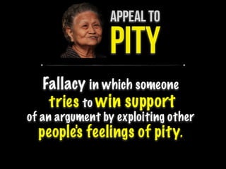 APPEAL TO
PITY
Fallacy in which someone
tries to win support
of an argument by exploiting other
people's feelings of pity.
 