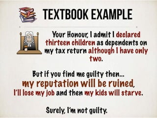 TEXTBOOK Example
Surely, I’m not guilty.
But if you find me guilty then...
my reputation will be ruined,
I’ll lose my job and then my kids will starve.
Your Honour, I admit I declared
thirteen children as dependents on
my tax return although I have only
two.
 