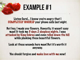 Example #1
Listen Carel… I know you’re angry that I
COMPLETELY IGNORED your phone calls last night.
But hey, I made you flowers. Honestly, it wasn’t easy
man! It took me 3 days 2 sleepless nights. I was
attacked by King Cobras and even rolled down the hill
while plucking these beautiful flowers.
Look at these wounds here man! But it’s worth it
anyway.
You should forgive and make love with me now!
 