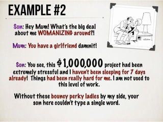 Example #2
Without these bouncy perky ladies by my side, your
son here couldn’t type a single word.
Son: Hey Mum! What’s the big deal
about me WOMANIZING around?!
Mum: You have a girlfriend damnit!
Son: You see, this $1,000,000project had been
extremely stressful and I haven’t been sleeping for 7 days
already! Things had been really hard for me. I am not used to
this level of work.
 