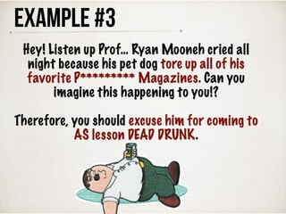 Example #3
Hey! Listen up Prof… Ryan Mooneh cried all
night because his pet dog tore up all of his
favorite P********* Magazines. Can you
imagine this happening to you!?
Therefore, you should excuse him for coming to
AS lesson DEAD DRUNK.
 