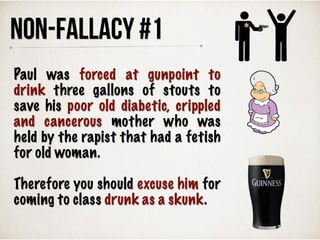 Paul was forced at gunpoint to
drink three gallons of stouts to
save his poor old diabetic, crippled
and cancerous mother who was
held by the rapist that had a fetish
for old woman.
Therefore you should excuse him for
coming to class drunk as a skunk.
NON-FALLACY #1
 