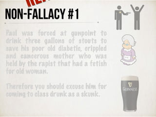 Paul was forced at gunpoint to
drink three gallons of stouts to
save his poor old diabetic, crippled
and cancerous mother who was
held by the rapist that had a fetish
for old woman.
Therefore you should excuse him for
coming to class drunk as a skunk.
NON-FALLACY #1
RE
 