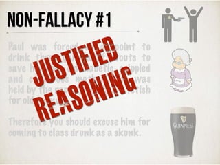 Paul was forced at gunpoint to
drink three gallons of stouts to
save his poor old diabetic, crippled
and cancerous mother who was
held by the rapist that had a fetish
for old woman.
Therefore you should excuse him for
coming to class drunk as a skunk.
NON-FALLACY #1
JUSTIFIED
REASONING
 