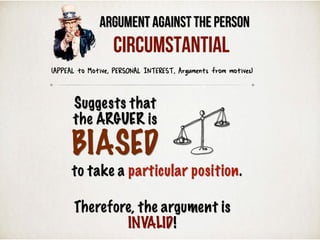 Argument Against the Person
Suggests that
the ARGUER is
BIASED
to take a particular position.
Therefore, the argument is
INVALID!
(APPEAL to Motive, PERSONAL INTEREST, Arguments from motives)
Circumstantial
 