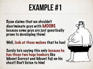 Ryan claims that we shouldn’t
discriminate guys with MOOBS
because some guys are just genetically
prone to developing them!
Well, look at those melons that he has!
Surely he’s saying this only because he
has those two huge honkers like
Mount Everest and Mount Fuji on his
chest! Don’t listen to him!
Example #1
 