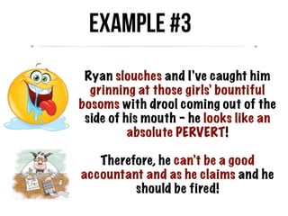 Ryan slouches and I’ve caught him
grinning at those girls’ bountiful
bosoms with drool coming out of the
side of his mouth – he looks like an
absolute PERVERT!
Therefore, he can’t be a good
accountant and as he claims and he
should be fired!
Example #3
 
