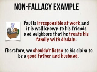 Therefore, we shouldn’t listen to his claim to
be a good father and husband.
NON-FALLACY Example
Paul is irresponsible at work and
it is well known to his friends
and neighbors that he treats his
family with disdain.
 
