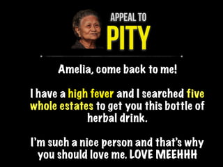 APPEAL TO
PITY
Amelia, come back to me!
I have a high fever and I searched five
whole estates to get you this bottle of
herbal drink.
I’m such a nice person and that’s why
you should love me. LOVE MEEHHH
 