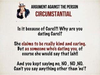 Argument Against the Person
Circumstantial
Is it because of Carel?! Why are you
dating Carel?
She claims to be really kind and caring.
But as someone who’s dating you, of
course she would say that lah!!
And you kept saying no, NO , NO ,NO.
Can’t you say anything other than ‘no’?
 