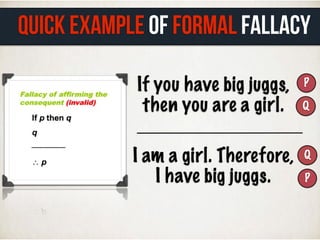 If you have big juggs,
then you are a girl.
P
Q
I am a girl. Therefore,
I have big juggs.
Q
P
QUICK EXAMPLE of FORMAL FALLACY
 