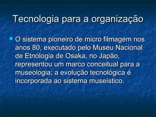 Tecnologia para a organizaçãoTecnologia para a organização
 O sistema pioneiro de micro filmagem nosO sistema pioneiro de micro filmagem nos
anos 80, executado pelo Museu Nacionalanos 80, executado pelo Museu Nacional
de Etnologia de Osaka, no Japão,de Etnologia de Osaka, no Japão,
representou um marco conceitual para arepresentou um marco conceitual para a
museologia; a evolução tecnológica émuseologia; a evolução tecnológica é
incorporada ao sistema museístico.incorporada ao sistema museístico.
 