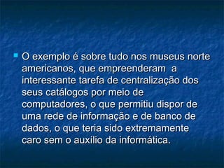  O exemplo é sobre tudo nos museus norteO exemplo é sobre tudo nos museus norte
americanos, que empreenderam aamericanos, que empreenderam a
interessante tarefa de centralização dosinteressante tarefa de centralização dos
seus catálogos por meio deseus catálogos por meio de
computadores, o que permitiu dispor decomputadores, o que permitiu dispor de
uma rede de informação e de banco deuma rede de informação e de banco de
dados, o que teria sido extremamentedados, o que teria sido extremamente
caro sem o auxílio da informática.caro sem o auxílio da informática.
 