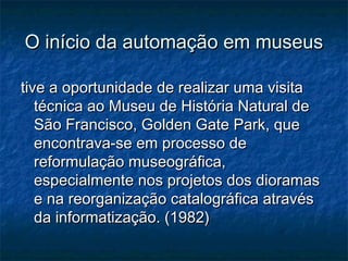 O início da automação em museusO início da automação em museus
tive a oportunidade de realizar uma visitative a oportunidade de realizar uma visita
técnica ao Museu de História Natural detécnica ao Museu de História Natural de
São Francisco, Golden Gate Park, queSão Francisco, Golden Gate Park, que
encontrava-se em processo deencontrava-se em processo de
reformulação museográfica,reformulação museográfica,
especialmente nos projetos dos dioramasespecialmente nos projetos dos dioramas
e na reorganização catalográfica atravése na reorganização catalográfica através
da informatização. (1982)da informatização. (1982)
 
