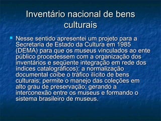 Inventário nacional de bensInventário nacional de bens
culturaisculturais
 Nesse sentido apresentei um projeto para aNesse sentido apresentei um projeto para a
Secretaria de Estado da Cultura em 1985Secretaria de Estado da Cultura em 1985
(DEMA) para que os museus vinculados ao ente(DEMA) para que os museus vinculados ao ente
público procedessem com a organização dospúblico procedessem com a organização dos
inventários e seqüente integração em rede dosinventários e seqüente integração em rede dos
índices catalográficos): a normalizaçãoíndices catalográficos): a normalização
documental coíbe o tráfico ilícito de bensdocumental coíbe o tráfico ilícito de bens
culturais; permite o manejo das coleções emculturais; permite o manejo das coleções em
alto grau de preservação; gerando aalto grau de preservação; gerando a
interconexão entre os museus e formando ointerconexão entre os museus e formando o
sistema brasileiro de museus.sistema brasileiro de museus.
 