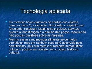 Tecnologia aplicadaTecnologia aplicada
 Os métodos físico-químicos de análise dos objetos,Os métodos físico-químicos de análise dos objetos,
como os raios X, a radiação ultravioleta, o espectro porcomo os raios X, a radiação ultravioleta, o espectro por
fotometria, renderam igualmente preciosos serviçosfotometria, renderam igualmente preciosos serviços
quanto à identificação e à análise das peças, resolvendoquanto à identificação e à análise das peças, resolvendo
não poucas questões sobre as mesmas.não poucas questões sobre as mesmas.
 Mesmo assim a museologia alimenta-se de meiosMesmo assim a museologia alimenta-se de meios
científicos, mas em nenhum caso será absorvida pelocientíficos, mas em nenhum caso será absorvida pelo
cientificismo, pois sua meta é puramente humanística:cientificismo, pois sua meta é puramente humanística:
colocar o público em contato com o objeto históricocolocar o público em contato com o objeto histórico
cultural.cultural.

 