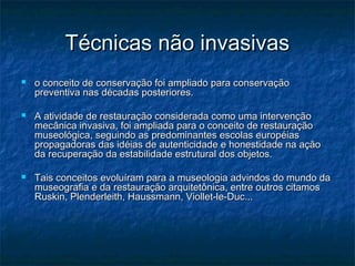 Técnicas não invasivasTécnicas não invasivas
 o conceito de conservação foi ampliado para conservaçãoo conceito de conservação foi ampliado para conservação
preventiva nas décadas posteriores.preventiva nas décadas posteriores.
 A atividade de restauração considerada como uma intervençãoA atividade de restauração considerada como uma intervenção
mecânica invasiva, foi ampliada para o conceito de restauraçãomecânica invasiva, foi ampliada para o conceito de restauração
museológica, seguindo as predominantes escolas européiasmuseológica, seguindo as predominantes escolas européias
propagadoras das idéias de autenticidade e honestidade na açãopropagadoras das idéias de autenticidade e honestidade na ação
da recuperação da estabilidade estrutural dos objetos.da recuperação da estabilidade estrutural dos objetos.
 Tais conceitos evoluíram para a museologia advindos do mundo daTais conceitos evoluíram para a museologia advindos do mundo da
museografia e da restauração arquitetônica, entre outros citamosmuseografia e da restauração arquitetônica, entre outros citamos
Ruskin, Plenderleith, Haussmann, Viollet-le-Duc...Ruskin, Plenderleith, Haussmann, Viollet-le-Duc...
 