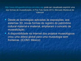 http://www.http://www.lafraguadevulcanolafraguadevulcano..es/videoes/video..aspasp pode ser visualizado exprimir umapode ser visualizado exprimir uma
das formas de musealização, in Fira Tots Sants 2013, Mercado Medieval dedas formas de musealização, in Fira Tots Sants 2013, Mercado Medieval de
ValenciaValencia..
 Desde as tecnologias aplicadas às exposições, aosDesde as tecnologias aplicadas às exposições, aos
sistemas 3D, novas formas de registro do patrimôniosistemas 3D, novas formas de registro do patrimônio
cultural material e imaterial, ampliaram o conceito decultural material e imaterial, ampliaram o conceito de
musealização.musealização.
 A disponibilidade na Internet dos projetos museológicosA disponibilidade na Internet dos projetos museológicos
criou uma aldeia global para uma museologia semcriou uma aldeia global para uma museologia sem
fronteiras. (ICOM> México)fronteiras. (ICOM> México)
 