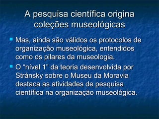 A pesquisa científica originaA pesquisa científica origina
coleções museológicascoleções museológicas
 Mas, ainda são válidos os protocolos deMas, ainda são válidos os protocolos de
organização museológica, entendidosorganização museológica, entendidos
como os pilares da museologia.como os pilares da museologia.
 O “nível 1” da teoria desenvolvida porO “nível 1” da teoria desenvolvida por
Stránsky sobre o Museu da MoraviaStránsky sobre o Museu da Moravia
destaca as atividades de pesquisadestaca as atividades de pesquisa
científica na organização museológica.científica na organização museológica.
 