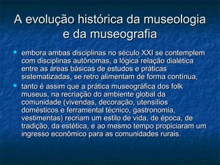 A evolução histórica da museologiaA evolução histórica da museologia
e da museografiae da museografia
 embora ambas disciplinas no século XXI se contemplemembora ambas disciplinas no século XXI se contemplem
com disciplinas autônomas, a lógica relação dialéticacom disciplinas autônomas, a lógica relação dialética
entre as áreas básicas de estudos e práticasentre as áreas básicas de estudos e práticas
sistematizadas, se retro alimentam de forma contínua,sistematizadas, se retro alimentam de forma contínua,
 tanto é assim que a prática museográfica dos folktanto é assim que a prática museográfica dos folk
museus, na recriação do ambiente global damuseus, na recriação do ambiente global da
comunidade (vivendas, decoração, utensílioscomunidade (vivendas, decoração, utensílios
domésticos e ferramental técnico, gastronomia,domésticos e ferramental técnico, gastronomia,
vestimentas) recriam um estilo de vida, de época, devestimentas) recriam um estilo de vida, de época, de
tradição, da estética, e ao mesmo tempo propiciaram umtradição, da estética, e ao mesmo tempo propiciaram um
ingresso econômico para as comunidades rurais.ingresso econômico para as comunidades rurais.
 