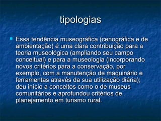 tipologiastipologias
 Essa tendência museográfica (cenográfica e deEssa tendência museográfica (cenográfica e de
ambientação) é uma clara contribuição para aambientação) é uma clara contribuição para a
teoria museológica (ampliando seu campoteoria museológica (ampliando seu campo
conceitual) e para a museologia (incorporandoconceitual) e para a museologia (incorporando
novos critérios para a conservação, pornovos critérios para a conservação, por
exemplo, com a manutenção de maquinário eexemplo, com a manutenção de maquinário e
ferramentas através da sua utilização diária);ferramentas através da sua utilização diária);
deu início a conceitos como o de museusdeu início a conceitos como o de museus
comunitários e aprofundou critérios decomunitários e aprofundou critérios de
planejamento em turismo rural.planejamento em turismo rural.
 