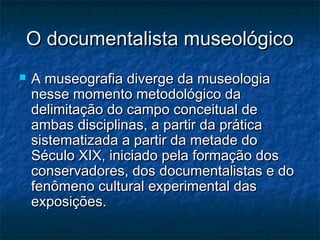 O documentalista museológicoO documentalista museológico
 A museografia diverge da museologiaA museografia diverge da museologia
nesse momento metodológico danesse momento metodológico da
delimitação do campo conceitual dedelimitação do campo conceitual de
ambas disciplinas, a partir da práticaambas disciplinas, a partir da prática
sistematizada a partir da metade dosistematizada a partir da metade do
Século XIX, iniciado pela formação dosSéculo XIX, iniciado pela formação dos
conservadores, dos documentalistas e doconservadores, dos documentalistas e do
fenômeno cultural experimental dasfenômeno cultural experimental das
exposições.exposições.
 