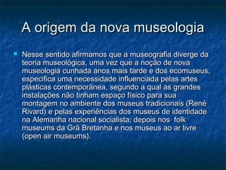 A origem da nova museologiaA origem da nova museologia
 Nesse sentido afirmamos que a museografia diverge daNesse sentido afirmamos que a museografia diverge da
teoria museológica, uma vez que a noção de novateoria museológica, uma vez que a noção de nova
museologia cunhada anos mais tarde e dos ecomuseus,museologia cunhada anos mais tarde e dos ecomuseus,
especifica uma necessidade influenciada pelas artesespecifica uma necessidade influenciada pelas artes
plásticas contemporânea, segundo a qual as grandesplásticas contemporânea, segundo a qual as grandes
instalações não tinham espaço físico para suainstalações não tinham espaço físico para sua
montagem no ambiente dos museus tradicionais (Renémontagem no ambiente dos museus tradicionais (René
Rivard) e pelas experiências dos museus de identidadeRivard) e pelas experiências dos museus de identidade
na Alemanha nacional socialista; depois nos folkna Alemanha nacional socialista; depois nos folk
museums da Grã Bretanha e nos museus ao ar livremuseums da Grã Bretanha e nos museus ao ar livre
(open air museums).(open air museums).
 