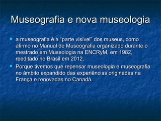 Museografia e nova museologiaMuseografia e nova museologia
 a museografia é a “parte visível” dos museus, comoa museografia é a “parte visível” dos museus, como
afirmo no Manual de Museografia organizado durante oafirmo no Manual de Museografia organizado durante o
mestrado em Museologia na ENCRyM, em 1982,mestrado em Museologia na ENCRyM, em 1982,
reeditado no Brasil em 2012.reeditado no Brasil em 2012.
 Porque tivemos que repensar museologia e museografiaPorque tivemos que repensar museologia e museografia
no âmbito expandido das experiências originadas nano âmbito expandido das experiências originadas na
França e renovadas no Canadá.França e renovadas no Canadá.
 