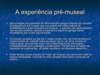 A experiência pré-musealA experiência pré-museal
 tais questões nos pareciam de difícil solução porque tratamos do conceitotais questões nos pareciam de difícil solução porque tratamos do conceito
da experiência pré museal, que nos países com altos índices deda experiência pré museal, que nos países com altos índices de
analfabetismo e baixa freqüência a museus, e estudos não contempladosanalfabetismo e baixa freqüência a museus, e estudos não contemplados
nas escolas públicas, discutir a experiência significa agregar dadosnas escolas públicas, discutir a experiência significa agregar dados
sociológicos dos níveis educacionais.sociológicos dos níveis educacionais.
 O conceito de aplica ao fato de o museu contar com um nível de leitura eO conceito de aplica ao fato de o museu contar com um nível de leitura e
conhecimento do visitante sobre as obras, isto é, um nível mínimo deconhecimento do visitante sobre as obras, isto é, um nível mínimo de
cultura geral, que permite expor com níveis básicos de informação,cultura geral, que permite expor com níveis básicos de informação,
complementada com catálogos e publicações. Tal fato leva ao hábito decomplementada com catálogos e publicações. Tal fato leva ao hábito de
aquisição de publicações, ao poder aquisitivo, ao interesse específico...aquisição de publicações, ao poder aquisitivo, ao interesse específico...
 Estas formas deram impulso às “lojas” de museus, que se tornam mais ouEstas formas deram impulso às “lojas” de museus, que se tornam mais ou
menos sofisticadas, incluindo os mais variados itens para o consumo domenos sofisticadas, incluindo os mais variados itens para o consumo do
público.público.
 