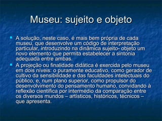 Museu: sujeito e objetoMuseu: sujeito e objeto
 A solução, neste caso, é mais bem própria de cadaA solução, neste caso, é mais bem própria de cada
museu, que desenvolve um código de interpretaçãomuseu, que desenvolve um código de interpretação
particular, introduzindo na dinâmica sujeito- objeto umparticular, introduzindo na dinâmica sujeito- objeto um
novo elemento que permita estabelecer a sintonianovo elemento que permita estabelecer a sintonia
adequada entre ambas.adequada entre ambas.
 A projeção ou finalidade didática é exercida pelo museuA projeção ou finalidade didática é exercida pelo museu
em dois níveis: o puramente educativo, como gerador deem dois níveis: o puramente educativo, como gerador de
cultivo da sensibilidade e das faculdades intelectuais docultivo da sensibilidade e das faculdades intelectuais do
público, e, num plano superior, como propulsor dopúblico, e, num plano superior, como propulsor do
desenvolvimento do pensamento humano, convidando àdesenvolvimento do pensamento humano, convidando à
reflexão científica por intermédio da comparação entrereflexão científica por intermédio da comparação entre
os diversos mundos – artísticos, históricos, técnicos –os diversos mundos – artísticos, históricos, técnicos –
que apresenta.que apresenta.
 