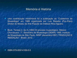 Memória é HistóriaMemória é História
 uma contribuição inestimável foi a publicação do “Cuadernos deuma contribuição inestimável foi a publicação do “Cuadernos de
Museologia” em 1989 organizada por Luis Repetto (Puc-Perú)Museologia” em 1989 organizada por Luis Repetto (Puc-Perú)
Diretor do Museu da Arte Popular do Instituto Riva-Aguero.Diretor do Museu da Arte Popular do Instituto Riva-Aguero.
 Bock, Teresa C. de A.(1982) El proceso museológico. México:Bock, Teresa C. de A.(1982) El proceso museológico. México:
Churubusco. 1º. Seminário de Museologia (DEMA) 1985. InstitutoChurubusco. 1º. Seminário de Museologia (DEMA) 1985. Instituto
de Museologia de São Paulo, IMSP (dezembro1991) TRADUÇÃO Ede Museologia de São Paulo, IMSP (dezembro1991) TRADUÇÃO E
REEDIÇÃO – Brasil. 2012.REEDIÇÃO – Brasil. 2012.
 ISBN 978-85914169-0-5ISBN 978-85914169-0-5
.
 