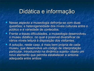 Didática e informaçãoDidática e informação
 Nesse aspecto a museologia defronta-se com duasNesse aspecto a museologia defronta-se com duas
questões; a heterogeneidade dos níveis culturais entre oquestões; a heterogeneidade dos níveis culturais entre o
público e a variedade de conteúdos.público e a variedade de conteúdos.
 Frente a essas dificuldades, a museologia desenvolveuFrente a essas dificuldades, a museologia desenvolveu
o museu didático, no qual é possível diversificar oso museu didático, no qual é possível diversificar os
vários níveis leitura à disposição dos visitantes.vários níveis leitura à disposição dos visitantes.
 A solução, neste caso, é mais bem própria de cadaA solução, neste caso, é mais bem própria de cada
museu, que desenvolve um código de interpretaçãomuseu, que desenvolve um código de interpretação
particular, introduzindo na dinâmica sujeito- objeto umparticular, introduzindo na dinâmica sujeito- objeto um
novo elemento que permita estabelecer a sintonianovo elemento que permita estabelecer a sintonia
adequada entre ambosadequada entre ambos
 