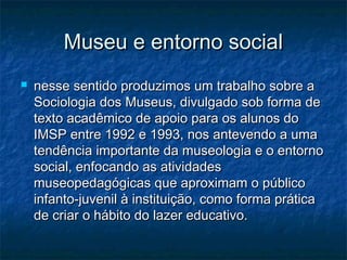 Museu e entorno socialMuseu e entorno social
 nesse sentido produzimos um trabalho sobre anesse sentido produzimos um trabalho sobre a
Sociologia dos Museus, divulgado sob forma deSociologia dos Museus, divulgado sob forma de
texto acadêmico de apoio para os alunos dotexto acadêmico de apoio para os alunos do
IMSP entre 1992 e 1993, nos antevendo a umaIMSP entre 1992 e 1993, nos antevendo a uma
tendência importante da museologia e o entornotendência importante da museologia e o entorno
social, enfocando as atividadessocial, enfocando as atividades
museopedagógicas que aproximam o públicomuseopedagógicas que aproximam o público
infanto-juvenil à instituição, como forma práticainfanto-juvenil à instituição, como forma prática
de criar o hábito do lazer educativo.de criar o hábito do lazer educativo.
 