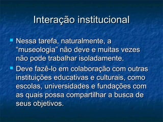 Interação institucionalInteração institucional
 Nessa tarefa, naturalmente, aNessa tarefa, naturalmente, a
“museologia” não deve e muitas vezes“museologia” não deve e muitas vezes
não pode trabalhar isoladamente.não pode trabalhar isoladamente.
 Deve fazê-lo em colaboração com outrasDeve fazê-lo em colaboração com outras
instituições educativas e culturais, comoinstituições educativas e culturais, como
escolas, universidades e fundações comescolas, universidades e fundações com
as quais possa compartilhar a busca deas quais possa compartilhar a busca de
seus objetivos.seus objetivos.
 
