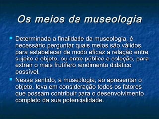 Os meios da museologiaOs meios da museologia
 Determinada a finalidade da museologia, éDeterminada a finalidade da museologia, é
necessário perguntar quais meios são válidosnecessário perguntar quais meios são válidos
para estabelecer de modo eficaz a relação entrepara estabelecer de modo eficaz a relação entre
sujeito e objeto, ou entre público e coleção, parasujeito e objeto, ou entre público e coleção, para
extrair o mais frutífero rendimento didáticoextrair o mais frutífero rendimento didático
possível.possível.
 Nesse sentido, a museologia, ao apresentar oNesse sentido, a museologia, ao apresentar o
objeto, leva em consideração todos os fatoresobjeto, leva em consideração todos os fatores
que possam contribuir para o desenvolvimentoque possam contribuir para o desenvolvimento
completo da sua potencialidade.completo da sua potencialidade.
 