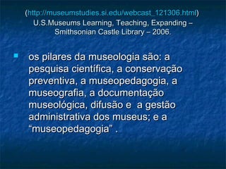 ((http://http://museumstudiesmuseumstudies.si..si.edu/webcast_121306edu/webcast_121306..htmlhtml))
U.S.Museums Learning, Teaching, Expanding –U.S.Museums Learning, Teaching, Expanding –
Smithsonian Castle Library – 2006.Smithsonian Castle Library – 2006.
 os pilares da museologia são: aos pilares da museologia são: a
pesquisa científica, a conservaçãopesquisa científica, a conservação
preventiva, a museopedagogia, apreventiva, a museopedagogia, a
museografia, a documentaçãomuseografia, a documentação
museológica, difusão e a gestãomuseológica, difusão e a gestão
administrativa dos museus; e aadministrativa dos museus; e a
“museopedagogia” .“museopedagogia” .
 