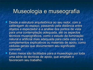 Museologia e museografiaMuseologia e museografia
 Desde a estrutura arquitetônica ao seu redor, com aDesde a estrutura arquitetônica ao seu redor, com a
calibragem do espaço, passando pela distância entrecalibragem do espaço, passando pela distância entre
objetos e espectador e a análise dos pontos de vistaobjetos e espectador e a análise dos pontos de vista
para uma contemplação adequada, até os aspectospara uma contemplação adequada, até os aspectos
técnicos museográficos, como o estudo da iluminaçãotécnicos museográficos, como o estudo da iluminação
natural e artificial mais adequada para cada caso e osnatural e artificial mais adequada para cada caso e os
complementos explicativos ou materiais de apoio, comocomplementos explicativos ou materiais de apoio, como
cédulas gerais que documentem seu significadocédulas gerais que documentem seu significado
concreto.concreto.
 Estes meios são facilitados para a museologia por todaEstes meios são facilitados para a museologia por toda
uma série de técnicas de apoio, que ampliam euma série de técnicas de apoio, que ampliam e
favorecem seu trabalho.favorecem seu trabalho.
 