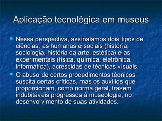 Aplicação tecnológica em museusAplicação tecnológica em museus
 Nessa perspectiva, assinalamos dois tipos deNessa perspectiva, assinalamos dois tipos de
ciências, as humanas e sociais (história,ciências, as humanas e sociais (história,
sociologia, história da arte, estética) e associologia, história da arte, estética) e as
experimentais (física, química, eletrônica,experimentais (física, química, eletrônica,
informática), acrescidas de técnicas visuais.informática), acrescidas de técnicas visuais.
 O abuso de certos procedimentos técnicosO abuso de certos procedimentos técnicos
suscita certas críticas, mas os auxílios quesuscita certas críticas, mas os auxílios que
proporcionam, como norma geral, trazemproporcionam, como norma geral, trazem
indubitáveis progressos à museologia, noindubitáveis progressos à museologia, no
desenvolvimento de suas atividades.desenvolvimento de suas atividades.
 
