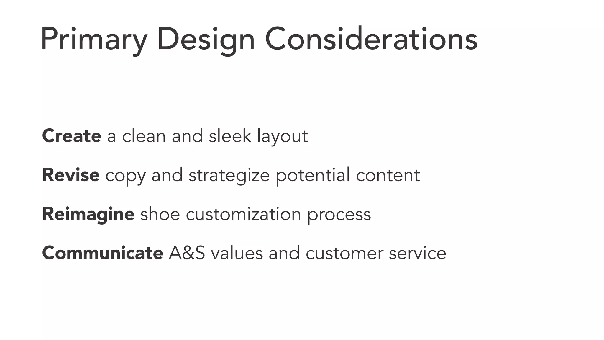 Primary Design Considerations 
Create a clean and sleek layout 
Revise copy and strategize potential content 
Reimagine shoe customization process 
Communicate A&S values and customer service 
 