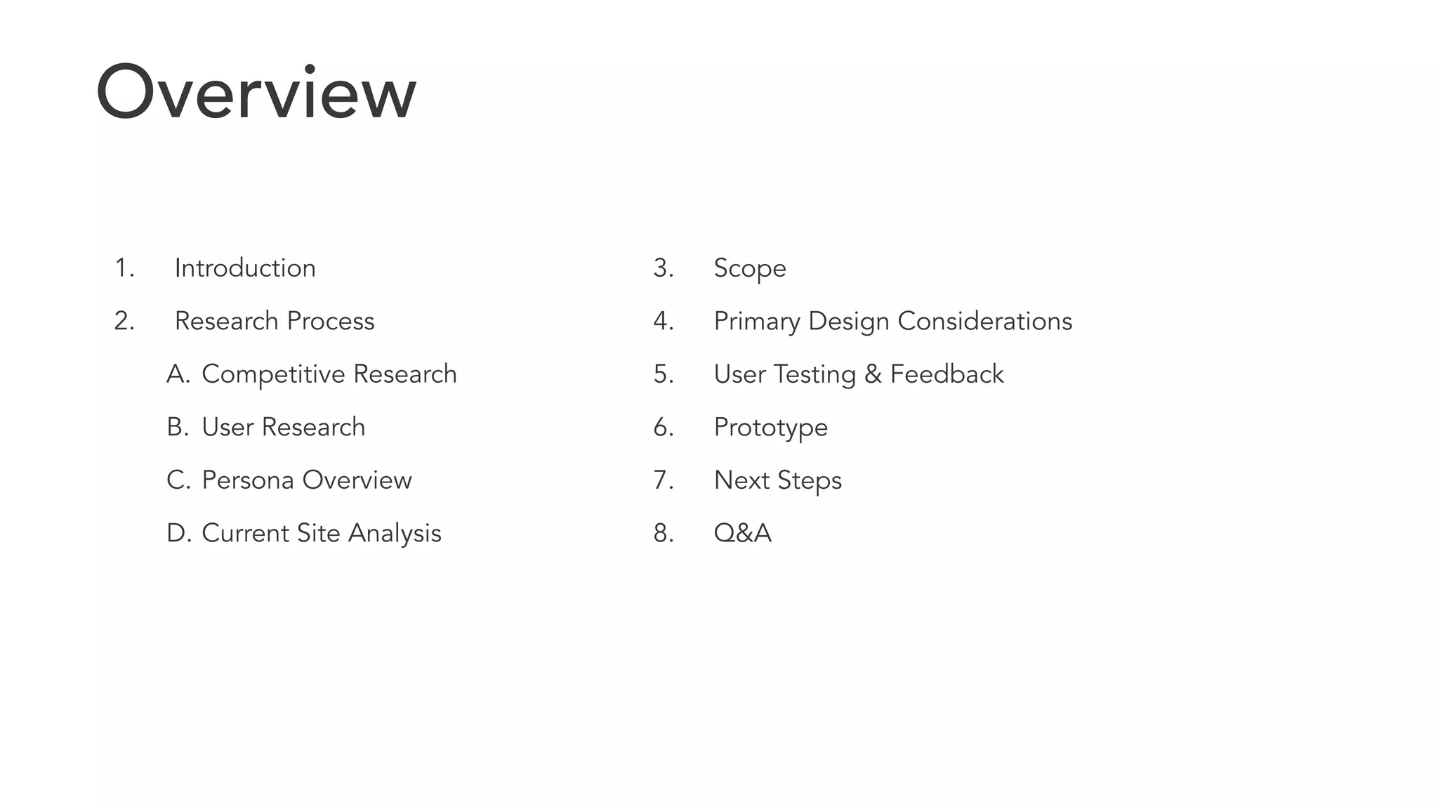 ! 
1. Introduction 
2. Research Process 
A. Competitive Research 
B. User Research 
C. Persona Overview 
D. Current Site Analysis 
3. Scope 
4. Primary Design Considerations 
5. User Testing & Feedback 
6. Prototype 
7. Next Steps 
8. Q&A 
Overview 
 
