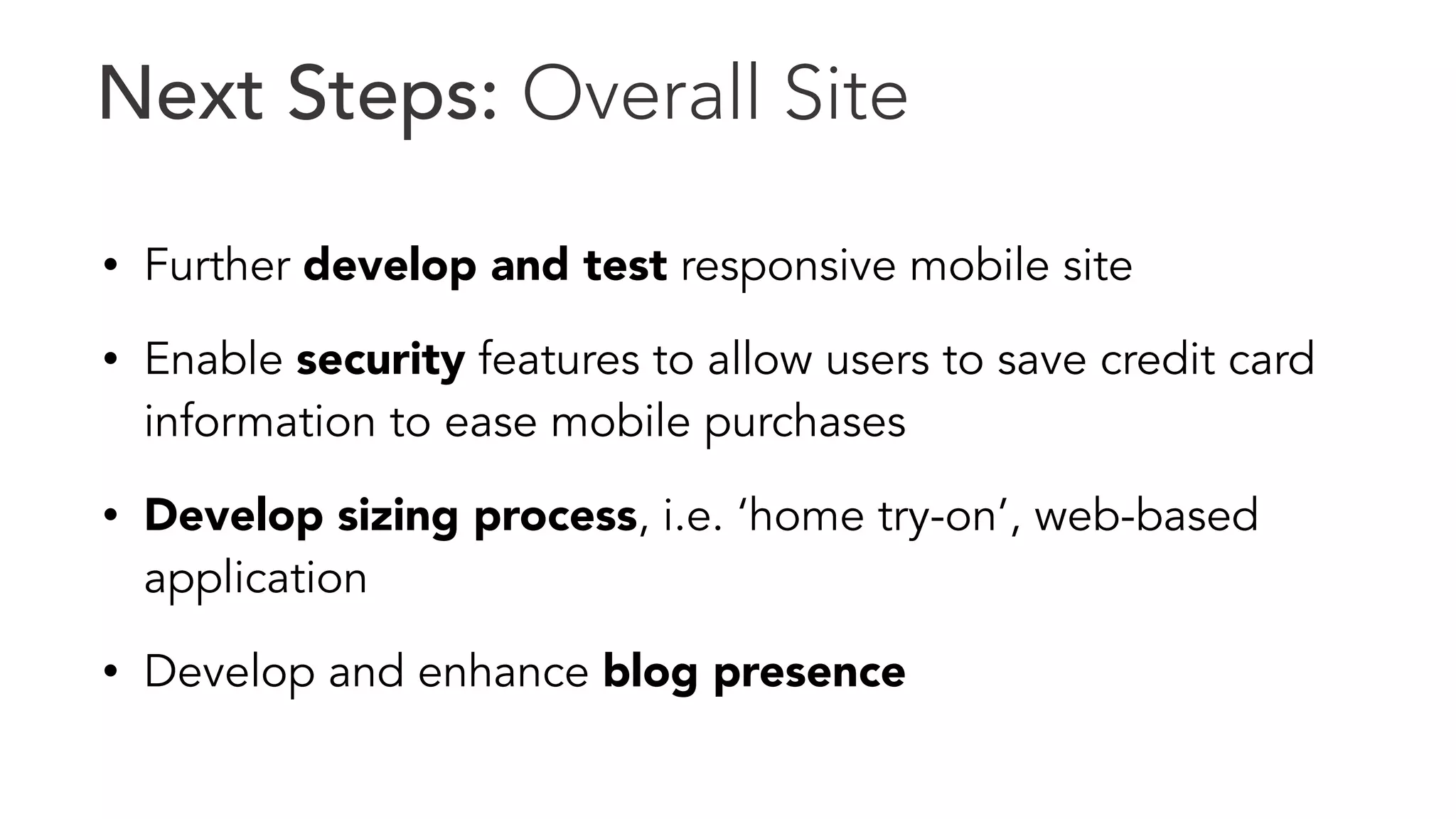 Next Steps: Overall Site 
• Further develop and test responsive mobile site 
• Enable security features to allow users to save credit card 
information to ease mobile purchases 
• Develop sizing process, i.e. ‘home try-on’, web-based 
application 
• Develop and enhance blog presence 
 