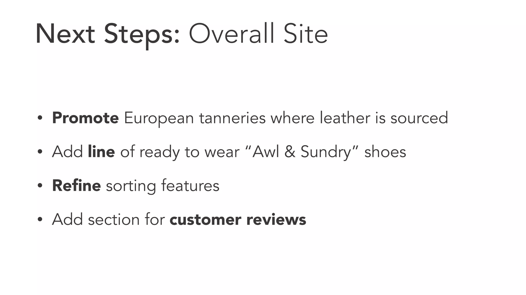 Next Steps: Overall Site 
• Promote European tanneries where leather is sourced 
• Add line of ready to wear “Awl & Sundry” shoes 
• Refine sorting features 
• Add section for customer reviews 
 