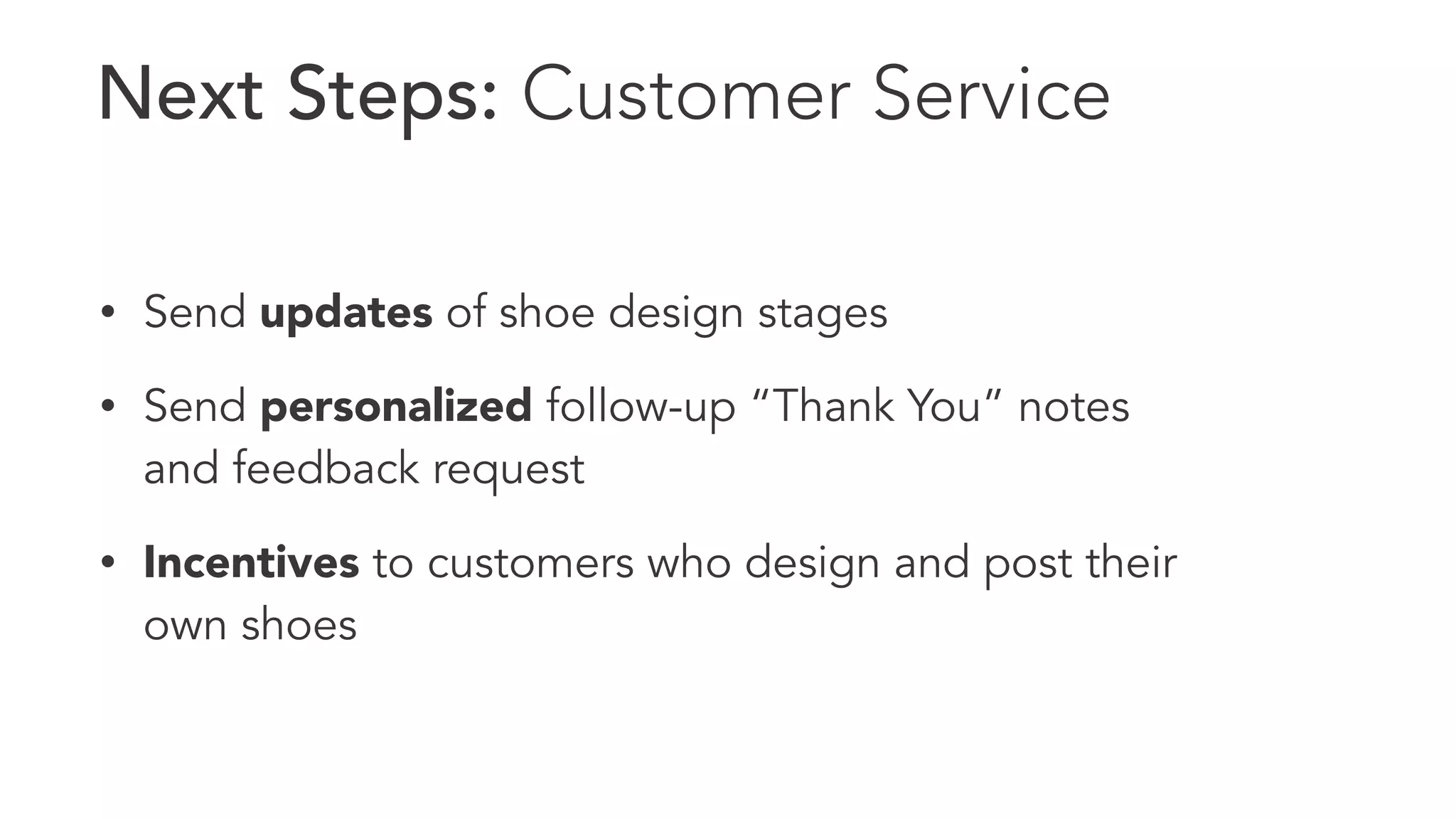 Next Steps: Customer Service 
• Send updates of shoe design stages 
• Send personalized follow-up “Thank You” notes 
and feedback request 
• Incentives to customers who design and post their 
own shoes 
 