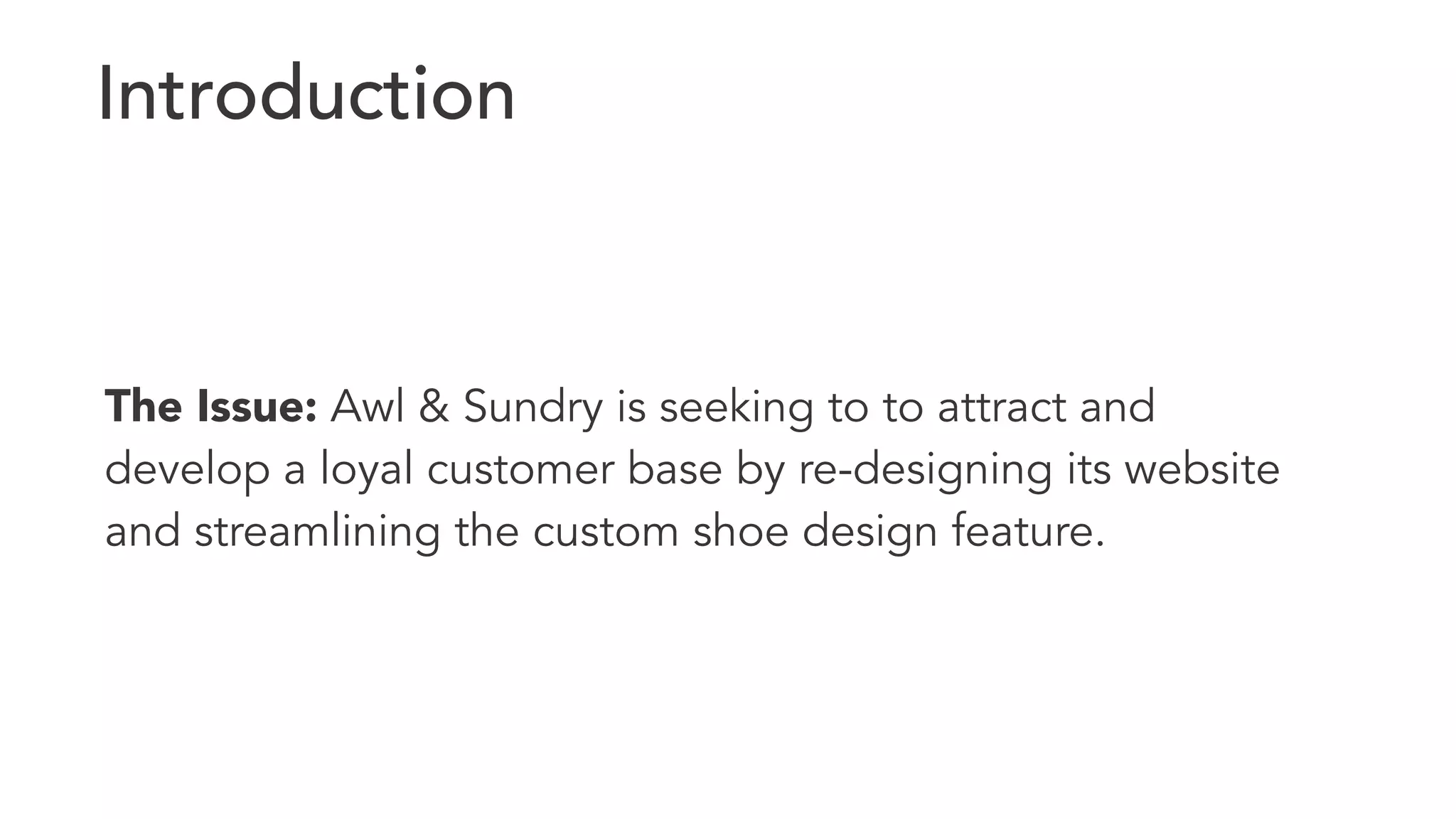 Introduction 
The Issue: Awl & Sundry is seeking to to attract and 
develop a loyal customer base by re-designing its website 
and streamlining the custom shoe design feature. 
 