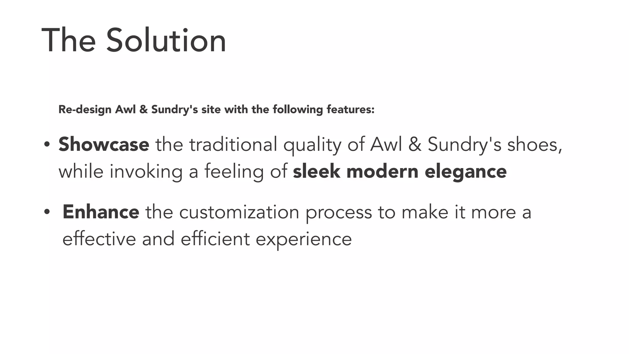 The Solution 
Re-design Awl & Sundry's site with the following features: 
• Showcase the traditional quality of Awl & Sundry's shoes, 
while invoking a feeling of sleek modern elegance 
• Enhance the customization process to make it more a 
effective and efficient experience 
 