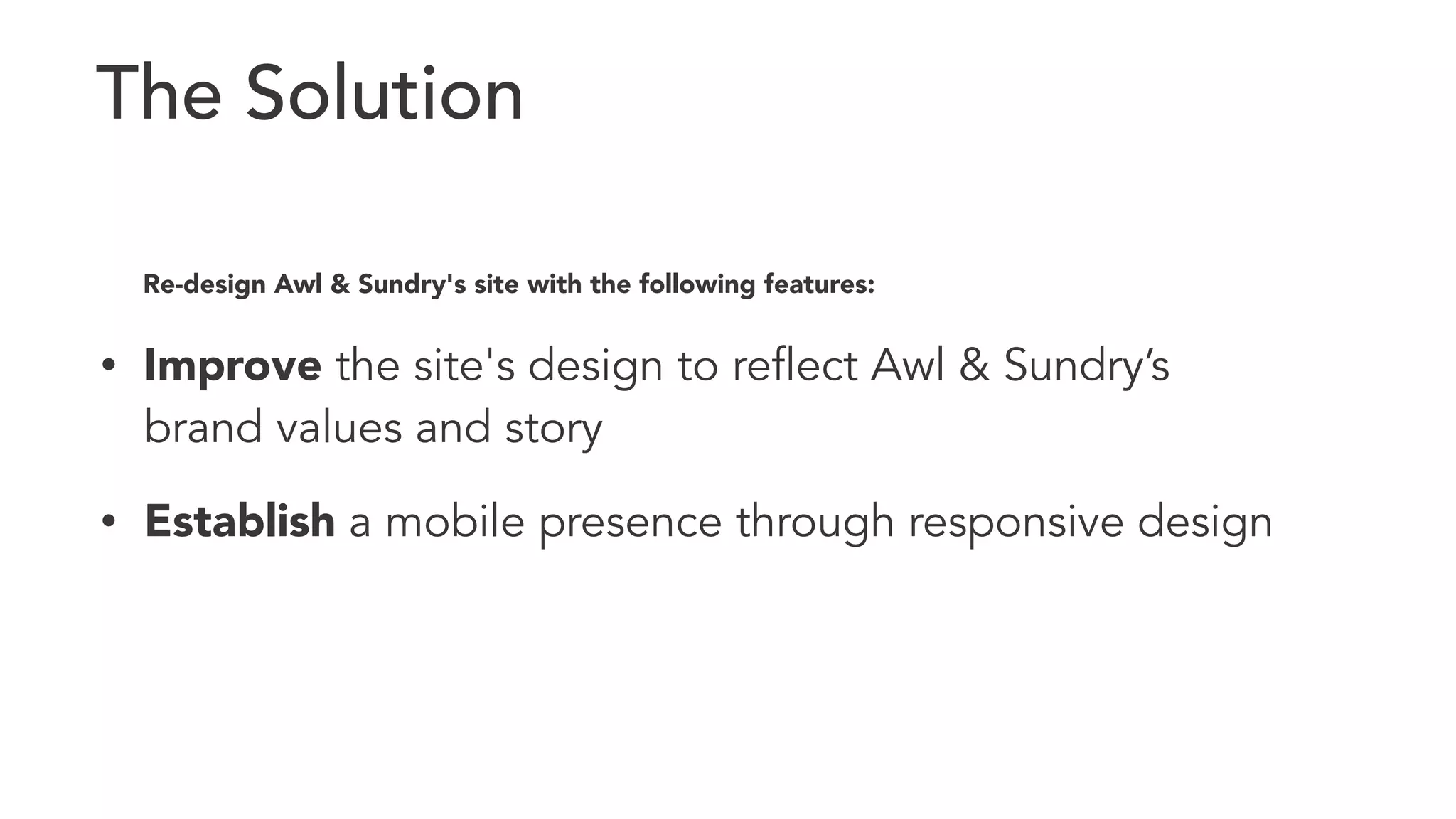 The Solution 
Re-design Awl & Sundry's site with the following features: 
• Improve the site's design to reflect Awl & Sundry’s 
brand values and story 
• Establish a mobile presence through responsive design 
 