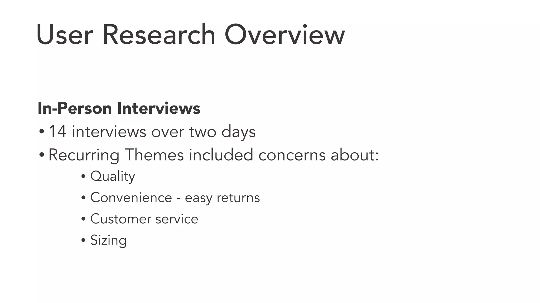 User Research Overview 
In-Person Interviews 
• 14 interviews over two days 
• Recurring Themes included concerns about: 
• Quality 
• Convenience - easy returns 
• Customer service 
• Sizing 
 