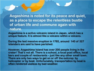 Aogashima is noted for its peace and quiet,
as a place to escape the relentless bustle
of urban life and commune again with
nature.
Aogashima is a active volcanic island in Japan, which has a
unique feature. It is almost like a volcano within a volcano.
During the last massive eruption in 1785, around 140 of 327
islanders are said to have perished.

However, Aogashima Island has over 200 people living in the
crater! That’s not all. There is a school, a local post office, local
bars and couple of restaurants – just like any other small town.
There are only two ways to get on or off the outcrop: by
helicopter or by boat. Unfortunately, transportation by boat is
often rendered useless by bad weather.

 